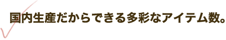 国内生産だからできる多彩なアイテム数。